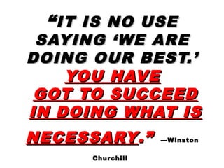 ““IT IS NO USEIT IS NO USE
SAYING ‘WE ARESAYING ‘WE ARE
DOING OUR BEST.’DOING OUR BEST.’
YOU HAVEYOU HAVE
GOT TO SUCCEEDGOT TO SUCCEED
IN DOING WHAT ISIN DOING WHAT IS
NECESSARYNECESSARY.”.” —Winston—Winston
ChurchillChurchill
 