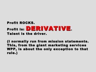 Profit ROCKS.Profit ROCKS.
Profit is:Profit is: DERIVATIVEDERIVATIVE..
Talent is the driver.Talent is the driver.
(I normally run from mission statements.(I normally run from mission statements.
This, from the giant marketing servicesThis, from the giant marketing services
WPP, is about the only exception to thatWPP, is about the only exception to that
rule.)rule.)
 