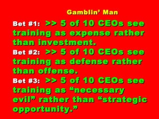 Gamblin’ ManGamblin’ Man
Bet #1:Bet #1: >> 5 of 10 CEOs see>> 5 of 10 CEOs see
training as expense rathertraining as expense rather
than investment.than investment.
Bet #2:Bet #2: >> 5 of 10 CEOs see>> 5 of 10 CEOs see
training as defense rathertraining as defense rather
than offense.than offense.
Bet #3:Bet #3: >> 5 of 10 CEOs see>> 5 of 10 CEOs see
training as “necessarytraining as “necessary
evil” rather than “strategicevil” rather than “strategic
opportunity.”opportunity.”
 