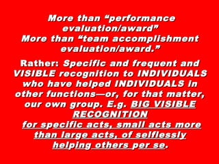 More than “performanceMore than “performance
evaluation/award”evaluation/award”
More than “team accomplishmentMore than “team accomplishment
evaluation/award.”evaluation/award.”
Rather:Rather: Specific and frequent andSpecific and frequent and
VISIBLE recognition to INDIVIDUALSVISIBLE recognition to INDIVIDUALS
who have helped INDIVIDUALS inwho have helped INDIVIDUALS in
other functions—or, for that matter,other functions—or, for that matter,
our own group. E.g.our own group. E.g. BIG VISIBLEBIG VISIBLE
RECOGNITIONRECOGNITION
for sfor sppecific acts, small acts moreecific acts, small acts more
than larthan largge acts, of selflesslye acts, of selflessly
helhelppiningg othersothers pper seer se..
 