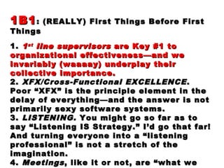 1B11B1: (REALLY) First Things Before First: (REALLY) First Things Before First
ThingsThings
1.1. 11stst
line supervisorsline supervisors are Key #1 toare Key #1 to
organizational effectiveness—and weorganizational effectiveness—and we
invariably (waaaay) underplay theirinvariably (waaaay) underplay their
collective importance.collective importance.
2.2. XFX/Cross-Functional EXCELLENCEXFX/Cross-Functional EXCELLENCE ..
Poor “XFX” is the principle element in thePoor “XFX” is the principle element in the
delay of everything—and the answer is notdelay of everything—and the answer is not
primarily sexy software systems.primarily sexy software systems.
3.3. LISTENING.LISTENING. You might go so far as toYou might go so far as to
say “Listening IS Strategy.” I’d go that far!say “Listening IS Strategy.” I’d go that far!
And turning everyone into a “listeningAnd turning everyone into a “listening
professional” is not a stretch of theprofessional” is not a stretch of the
imagination.imagination.
4.4. MeetingsMeetings, like it or not, are “what we, like it or not, are “what we
 