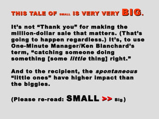 THIS TALE OFTHIS TALE OF SMALLSMALL IS VERY VERYIS VERY VERY BIGBIG..
It’s not “Thank you” for making theIt’s not “Thank you” for making the
million-dollar sale that matters. (That’smillion-dollar sale that matters. (That’s
going to happen regardless.) It’s, to usegoing to happen regardless.) It’s, to use
One-Minute Manager/Ken Blanchard’sOne-Minute Manager/Ken Blanchard’s
term, “catching someone doingterm, “catching someone doing
something [somesomething [some littlelittle thing] right.”thing] right.”
And to the recipient, theAnd to the recipient, the spontaneousspontaneous
“little ones” have higher impact than“little ones” have higher impact than
the biggies.the biggies.
(Please re-read:(Please re-read: SMALLSMALL >>>> BigBig.. ))
 
