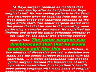 ““A Mayo surgeon recalled an incident thatA Mayo surgeon recalled an incident that
occurred shortly after he had joined the Mayooccurred shortly after he had joined the Mayo
surgical staff. He was seeing patients in the Clinicsurgical staff. He was seeing patients in the Clinic
one afternoon when he received from one of theone afternoon when he received from one of the
most experienced and renowned surgeons on themost experienced and renowned surgeons on the
Mayo Clinic staff. The senior surgeon stated overMayo Clinic staff. The senior surgeon stated over
the phone that that he was in the operating roomthe phone that that he was in the operating room
performing a complex procedure. He explained theperforming a complex procedure. He explained the
findings and asked his junior colleague whether orfindings and asked his junior colleague whether or
not what he, the senior was planning seemednot what he, the senior was planning seemed
appropriate.appropriate. TheThe jjunior surunior surggeon waseon was
dumbfounded that that he woulddumbfounded that that he would
receive a call like thisreceive a call like this .. Nonetheless, aNonetheless, a
few minutes of discussion ensued, a decision wasfew minutes of discussion ensued, a decision was
made, and the senior surgeon proceeded with themade, and the senior surgeon proceeded with the
operation. … A major consequence was that theoperation. … A major consequence was that the
junior surgeon learned the importance of inter-junior surgeon learned the importance of inter-
operative consultation for the patient’s benefitoperative consultation for the patient’s benefit
even among surgeons with many years of surgicaleven among surgeons with many years of surgical
 