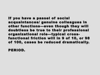 If you have a passel of socialIf you have a passel of social
acquaintances/ genuine colleagues inacquaintances/ genuine colleagues in
other functions—even though they willother functions—even though they will
doubtless be true to their professionaldoubtless be true to their professional
organizational role—typical cross-organizational role—typical cross-
functional friction will in 9 of 10, or 98functional friction will in 9 of 10, or 98
of 100, cases be reduced dramatically.of 100, cases be reduced dramatically.
PERIOD.PERIOD.
 
