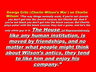 George Crile (George Crile (Charlie Wilson’s WarCharlie Wilson’s War ) on Charlie) on Charlie
Wilson:Wilson: “The way things normally work, if you’re not Jewish“The way things normally work, if you’re not Jewish
you don’t get into the Jewish caucus, but Charlie did. And ifyou don’t get into the Jewish caucus, but Charlie did. And if
you’re not black you don’t get into the black caucus. But Charlieyou’re not black you don’t get into the black caucus. But Charlie
plays poker with the black caucus; they had a game, and he’s theplays poker with the black caucus; they had a game, and he’s the
only white guy in it.only white guy in it. The HouseThe House [of Representatives][of Representatives],,
like anlike anyy human institution, ishuman institution, is
moved by friendshimoved by friendshipps, and nos, and no
matter whatmatter what ppeoeopple mile migght thinkht think
about Wilson’s antics, theabout Wilson’s antics, theyy tendtend
to like him and ento like him and enjjoy hisoy his
comcomppanany.”y.”
 
