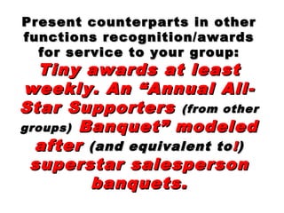 Present counterparts in otherPresent counterparts in other
functions recognition/awardsfunctions recognition/awards
for service to your group:for service to your group:
Tiny awards at leastTiny awards at least
weekly. An “Annual All-weekly. An “Annual All-
Star SupportersStar Supporters (from other(from other
groups)groups) Banquet” modeledBanquet” modeled
afterafter (and equivalent to(and equivalent to !!))
superstar salespersonsuperstar salesperson
banquets.banquets.
 