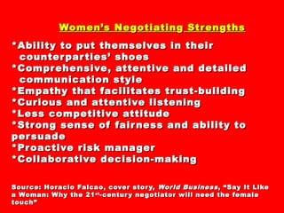 Women’s NeWomen’s Ne ggotiatinotiatingg StrenStrenggthsths
*Ability to put themselves in their*Ability to put themselves in their
counterparties’ shoescounterparties’ shoes
*Comprehensive, attentive and detailed*Comprehensive, attentive and detailed
communication stylecommunication style
*Empathy that facilitates trust-building*Empathy that facilitates trust-building
*Curious and attentive listening*Curious and attentive listening
*Less competitive attitude*Less competitive attitude
*Strong sense of fairness and ability to*Strong sense of fairness and ability to
persuadepersuade
*Proactive risk manager*Proactive risk manager
*Collaborative decision-making*Collaborative decision-making
Source: Horacio Falcao, cover story,Source: Horacio Falcao, cover story, World BusinessWorld Business, “Say It Like, “Say It Like
a Woman: Why the 21a Woman: Why the 21stst
-century negotiator will need the female-century negotiator will need the female
touch”touch”
 