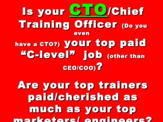 Is yourIs your CTOCTO/Chief/Chief
Training OfficerTraining Officer (Do you(Do you
eveneven
have a CTO?)have a CTO?) your top paidyour top paid
““C-level” jobC-level” job (other than(other than
CEO/COO)CEO/COO) ??
Are your top trainersAre your top trainers
paid/cherished aspaid/cherished as
much as your topmuch as your top
 