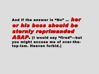 And if the answer is “No” …And if the answer is “No” … herher
or his boss should beor his boss should be
sternly reprimandedsternly reprimanded
ASAPASAP.. (I would say “fired”—but(I would say “fired”—but
you might accuse me of over-the-you might accuse me of over-the-
top-ism. Heaven forbid.)top-ism. Heaven forbid.)
 