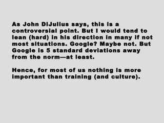 As John DiJulius says, this is aAs John DiJulius says, this is a
controversial point. But I would tend tocontroversial point. But I would tend to
lean (hard) in his direction in many if notlean (hard) in his direction in many if not
most situations. Google? Maybe not. Butmost situations. Google? Maybe not. But
Google is 5 standard deviations awayGoogle is 5 standard deviations away
from the norm—at least.from the norm—at least.
Hence, for most of us nothing is moreHence, for most of us nothing is more
important than training (and culture).important than training (and culture).
 
