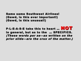 Same same Southwest Airlines!Same same Southwest Airlines!
(Gawd, is this ever important!)(Gawd, is this ever important!)
(Gawd, is this unusual!)(Gawd, is this unusual!)
P-L-E-A-S-E take this to heart …P-L-E-A-S-E take this to heart … NOTNOT
in general, but as to the … SPECIFICS.in general, but as to the … SPECIFICS.
(These words per se—as written on the(These words per se—as written on the
prior slide—are the crux of the matter.)prior slide—are the crux of the matter.)
 