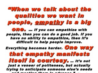 ““When we talk about theWhen we talk about the
qualities we want inqualities we want in
people,people, ememppathathy is a bigy is a big
one.one. …… If you can empathize withIf you can empathize with
people, then you can do a good job. If youpeople, then you can do a good job. If you
have no ability to empathize, then it’shave no ability to empathize, then it’s
difficult to help people improve.difficult to help people improve.
Everything becomes harder.Everything becomes harder. One wayOne way
that empathy manifeststhat empathy manifests
itself is courtesy.itself is courtesy. … It’s not… It’s not
just a veneer of politeness, but actuallyjust a veneer of politeness, but actually
trying to anticipate someone else’s needstrying to anticipate someone else’s needs
 