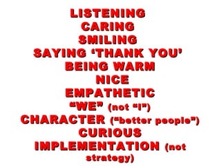LISTENINGLISTENING
CARINGCARING
SMILINGSMILING
SAYING ‘THANK YOU’SAYING ‘THANK YOU’
BEING WARMBEING WARM
NICENICE
EMPATHETICEMPATHETIC
“WE”“WE” (not “I”)(not “I”)
CHARACTERCHARACTER (“better people”)(“better people”)
CURIOUSCURIOUS
IMPLEMENTATIONIMPLEMENTATION (not(not
strategy)strategy)
 