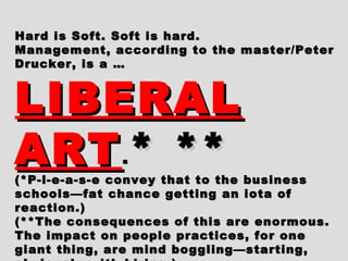 Hard is Soft. Soft is hard.Hard is Soft. Soft is hard.
Management, according to the master/PeterManagement, according to the master/Peter
Drucker, is a …Drucker, is a …
LIBERALLIBERAL
ARTART.. * *** **(*P-l-e-a-s-e convey that to the business(*P-l-e-a-s-e convey that to the business
schools—fat chance getting an iota ofschools—fat chance getting an iota of
reaction.)reaction.)
(**The consequences of this are enormous.(**The consequences of this are enormous.
The impact on people practices, for oneThe impact on people practices, for one
giant thing, are mind boggling—starting,giant thing, are mind boggling—starting,
 