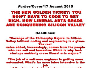 ForbesForbes/Cover/17 August 2015/Cover/17 August 2015
THE NEW GOLDEN TICKET: YOUTHE NEW GOLDEN TICKET: YOU
DON’T HAVE TO CODE TO GETDON’T HAVE TO CODE TO GET
RICH. HOW LIBERAL ARTS GRADSRICH. HOW LIBERAL ARTS GRADS
ARE CONQUERING SILICON VALLEYARE CONQUERING SILICON VALLEY
Headlines:Headlines:
““Revenge of the Philosophy Majors: In SiliconRevenge of the Philosophy Majors: In Silicon
Valley brilliant coding and engineering is a given.Valley brilliant coding and engineering is a given.
The realThe real
value added, increasingly, comes from the peoplevalue added, increasingly, comes from the people
who can sell and humanize. Which is why techwho can sell and humanize. Which is why tech
startups suddenly crave liberal arts majors.”startups suddenly crave liberal arts majors.”
““The job of a software engineer is getting moreThe job of a software engineer is getting more
automated. What’s far more labor intensive is theautomated. What’s far more labor intensive is the
jobjob
 