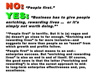 NO:NO: “People first.”“People first.”
YES:YES: “Business has to give people“Business has to give people
enriching, rewarding lives … or it'senriching, rewarding lives … or it's
simply not worth doing.”*simply not worth doing.”*
*“People first”*“People first” isis terrific. But it is (a) vague andterrific. But it is (a) vague and
(b) doesn’t go close to far enough. “Enriching and(b) doesn’t go close to far enough. “Enriching and
rewarding lives” is far more inclusive—andrewarding lives” is far more inclusive—and
suggests far more than people as an “asset” fromsuggests far more than people as an “asset” from
which growth and profits follow.which growth and profits follow.
““People first” is about means to an end—People first” is about means to an end—
enterprise success. But “enriching and rewardingenterprise success. But “enriching and rewarding
lives” is also an end in and of itself. Of course,lives” is also an end in and of itself. Of course,
the good news is that the latter (“enriching andthe good news is that the latter (“enriching and
rewarding”) is also the surest approach to mid-rewarding”) is also the surest approach to mid-
to long-term enterprise effectiveness and, yes,to long-term enterprise effectiveness and, yes,
excellence.excellence.
 