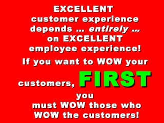 EXCELLENTEXCELLENT
customer experiencecustomer experience
depends …depends … entirely …entirely …
onon EXCELLENTEXCELLENT
employee experience!employee experience!
If you want to WOW yourIf you want to WOW your
customers,customers, FIRSTFIRST
youyou
must WOW those whomust WOW those who
WOW the customers!WOW the customers!
 