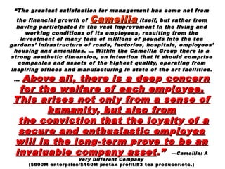 ““The greatest satisfaction for management has come not fromThe greatest satisfaction for management has come not from
the financial growth ofthe financial growth of CamelliaCamellia itself, but rather fromitself, but rather from
having participated in the vast improvement in the living andhaving participated in the vast improvement in the living and
working conditions of its employees, resulting from theworking conditions of its employees, resulting from the
investment of many tens of millions of pounds into the teainvestment of many tens of millions of pounds into the tea
gardens’ infrastructure of roads, factories, hospitals, employees’gardens’ infrastructure of roads, factories, hospitals, employees’
housing and amenities. … Within the Camellia Group there is ahousing and amenities. … Within the Camellia Group there is a
strong aesthetic dimension, an intention that it should comprisestrong aesthetic dimension, an intention that it should comprise
companies and assets of the highest quality, operating fromcompanies and assets of the highest quality, operating from
inspiring offices and manufacturing in state of the art facilities.inspiring offices and manufacturing in state of the art facilities.
…… Above all, there is a deeAbove all, there is a dee pp concernconcern
for the welfare of each emfor the welfare of each em pploloyyee.ee.
This arises not onlThis arises not onl yy from a sense offrom a sense of
humanithumanity,y, but also frombut also from
the conviction that the lothe conviction that the lo yyaltaltyy of aof a
secure and enthusiastic emsecure and enthusiastic em pploloyyeeee
will in the lonwill in the longg-term-term pprove to be anrove to be an
invaluable cominvaluable comppany assetany asset.”.” ——Camellia: ACamellia: A
Very Different CompanyVery Different Company
($600M enterprise/$160M pretax profit/#3 tea producer/etc.)($600M enterprise/$160M pretax profit/#3 tea producer/etc.)
 