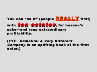 You can “do it” (peopleYou can “do it” (people REALLYREALLY first)first)
withwith tea estatestea estates, for heaven’s, for heaven’s
sake—and reap extraordinarysake—and reap extraordinary
profitability.profitability.
(FYI:(FYI: Camellia: A Very DifferentCamellia: A Very Different
CompanyCompany is an uplifting book of the firstis an uplifting book of the first
order.)order.)
 