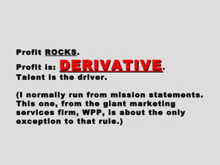 ProfitProfit ROCKSROCKS..
Profit is:Profit is: DERIVATIVEDERIVATIVE..
Talent is the driver.Talent is the driver.
(I normally run from mission statements.(I normally run from mission statements.
This one, from the giant marketingThis one, from the giant marketing
services firm, WPP, is about the onlyservices firm, WPP, is about the only
exception to that rule.)exception to that rule.)
 