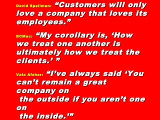 David Spellman:David Spellman: “Customers will only“Customers will only
love a company that loves itslove a company that loves its
employees.”employees.”
BCMac:BCMac: “My corollary is, ‘How“My corollary is, ‘How
we treat one another iswe treat one another is
ultimately how we treat theultimately how we treat the
clients.’ ”clients.’ ”
Vala Afshar:Vala Afshar: “I’ve always said ‘You“I’ve always said ‘You
can’t remain a greatcan’t remain a great
company oncompany on
the outside if you aren’t onethe outside if you aren’t one
onon
the inside.’”the inside.’”
 