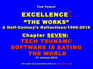 Tom Peters’Tom Peters’
EXCELLENCEEXCELLENCE !!
““THE WORKS”THE WORKS”
A Half-Century’s Reflections/1966-2016A Half-Century’s Reflections/1966-2016
ChapterChapter SEVENSEVEN::
TECH TSUNAMI/TECH TSUNAMI/
SOFTWARE IS EATINGSOFTWARE IS EATING
THE WORLDTHE WORLD
01 January 201601 January 2016
(10+ years of presentation slides at(10+ years of presentation slides at tompeters.comtompeters.com))
 