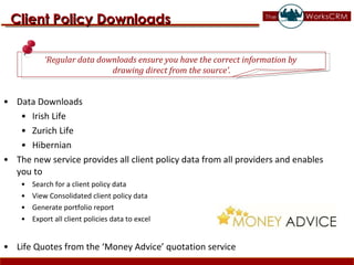 Data Downloads Irish Life  Zurich Life Hibernian  The new service provides all client policy data from all providers and enables you to  Search for a client policy data View Consolidated client policy data Generate portfolio report Export all client policies data to excel Life Quotes from the ‘Money Advice’ quotation service Client Policy Downloads ‘ Regular data downloads ensure you have the correct information by  drawing direct from the source’. 