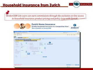 Household Insurance from Zurich ’ BrokerCRM Lite users can earn commissions through the exclusive on-line access  to household insurance product pricing and policy issue with Zurich’. 