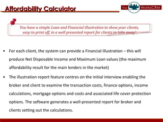 For each client, the system can provide a Financial Illustration – this will produce Net Disposable Income and Maximum Loan values (the maximum affordability result for the main lenders in the market)  The illustration report feature centres on the initial interview enabling the broker and client to examine the transaction costs, finance options, income calculations, mortgage options and costs and associated life cover protection options. The software generates a well-presented report for broker and clients setting out the calculations.  Affordability Calculator You have a simple Loan and Financial illustration to show your clients,  easy to print off, in a well presented report for clients to take away’. 
