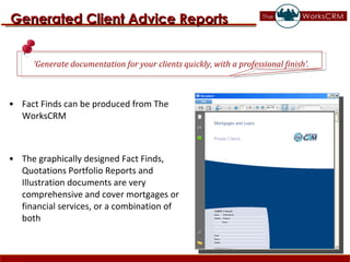 Fact Finds can be produced from The WorksCRM The graphically designed Fact Finds, Quotations Portfolio Reports and Illustration documents are very comprehensive and cover mortgages or financial services, or a combination of both Generated Client Advice Reports ‘ Generate documentation for your clients quickly, with a professional finish’. 