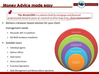 Delivers a browser based solution for your client management needs Microsoft .NET 3.5 platform NO NEW hardware installation Suitable Users Individual agents  Advisor offices  Sales teams  Direct sales forces  Franchise Operations Debt Management and Money Advice specialists Money Advice made easy ‘ The WorksCRM  is a solution built by mortgage and financial  professionals based on years of  research to drive long term  client relationships’.  