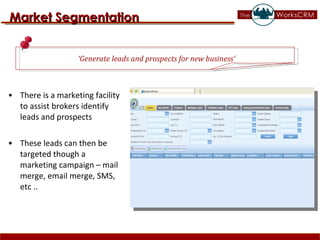 There is a marketing facility to assist brokers identify leads and prospects These leads can then be targeted though a marketing campaign – mail merge, email merge, SMS, etc .. Market Segmentation ‘ Generate leads and prospects for new business’ 