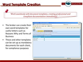 The broker can create their own word templates for useful letters such as Reasons Why and Terms of Business These and other templates can be set up as mandatory documents for each client, for compliance purposes  Word Template Creation ‘ Work seamlessly with document templates, creating professional and  compliant documentation immediately’. 