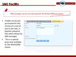 Credits can be pre-purchased for this service at a cost of just 5c per text, in batches valued at €25 which allows for 500 messages. This is a special price only available to The WorksCRM clients. SMS Facility ‘ SMS messages can be sent directly from the BrokerCRM Lite system.’  
