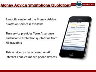 A mobile version of the Money  Advice  quotation service is available The service provides Term Assurance  and Income Protection quotations from  all providers This service can be accessed on ALL  internet enabled mobile phone devices Money Advice Smartphone Quotations 