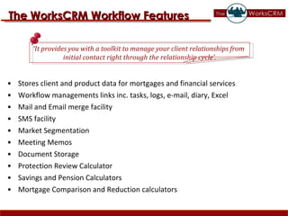 Stores client and product data for mortgages and financial services Workflow managements links inc. tasks, logs, e-mail, diary, Excel Mail and Email merge facility SMS facility Market Segmentation Meeting Memos Document Storage Protection Review Calculator Savings and Pension Calculators Mortgage Comparison and Reduction calculators ‘ It provides you with a toolkit to manage your client relationships from  initial contact right through the relationship cycle’. The WorksCRM Workflow Features 