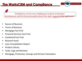 Source of Business  Terms of Business  Mortgage Fact Find  Financial Services Fact Find  Combined Fact Find  Research tools  Loan Consolidation Report  Product Library  Tasks, Logs and Reviews  Mortgage, Protection, Savings and Pension Calculators The WorksCRM and Compliance ‘ Compliance is at its core, enabling you to focus on business  development, and let the functionality deliver the right support at the right time’.  