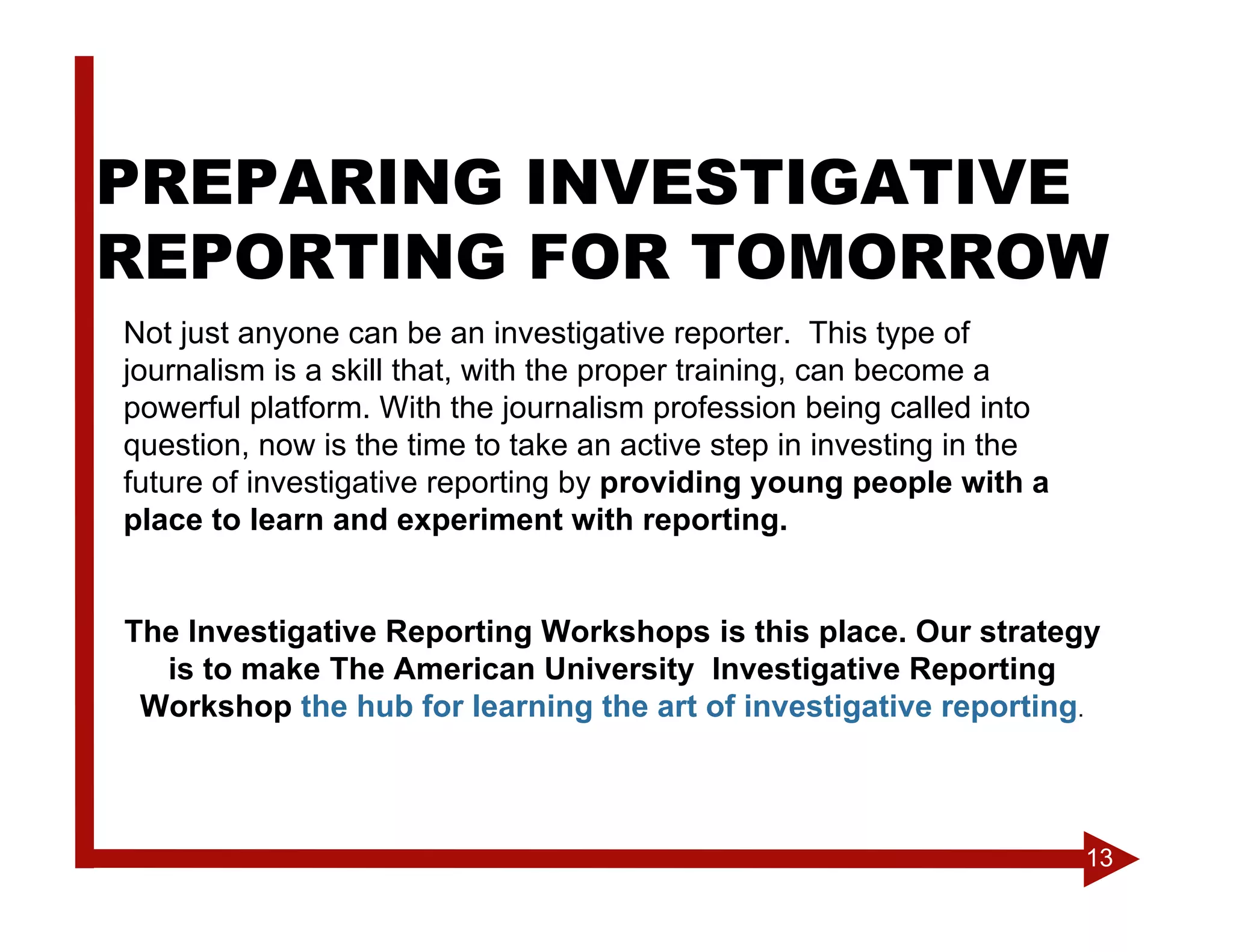 PREPARING INVESTIGATIVE
REPORTING FOR TOMORROW
Not just anyone can be an investigative reporter. This type of
journalism is a skill that, with the proper training, can become a
powerful platform. With the journalism profession being called into
question, now is the time to take an active step in investing in the
future of investigative reporting by providing young people with a
place to learn and experiment with reporting.


The Investigative Reporting Workshops is this place. Our strategy
  is to make The American University Investigative Reporting
 Workshop the hub for learning the art of investigative reporting.



                                                                       13
 