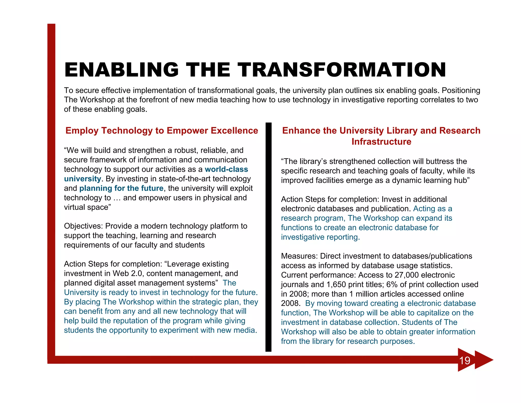 ENABLING THE TRANSFORMATION
To secure effective implementation of transformational goals, the university plan outlines six enabling goals. Positioning
The Workshop at the forefront of new media teaching how to use technology in investigative reporting correlates to two
of these enabling goals.

Employ Technology to Empower Excellence                        Enhance the University Library and Research
                                                                             Infrastructure
“We will build and strengthen a robust, reliable, and
secure framework of information and communication              “The library’s strengthened collection will buttress the
technology to support our activities as a world-class          specific research and teaching goals of faculty, while its
university. By investing in state-of-the-art technology        improved facilities emerge as a dynamic learning hub”
and planning for the future, the university will exploit
technology to … and empower users in physical and              Action Steps for completion: Invest in additional
virtual space”                                                 electronic databases and publication. Acting as a
                                                               research program, The Workshop can expand its
Objectives: Provide a modern technology platform to            functions to create an electronic database for
support the teaching, learning and research                    investigative reporting.
requirements of our faculty and students
                                                               Measures: Direct investment to databases/publications
Action Steps for completion: “Leverage existing                access as informed by database usage statistics.
investment in Web 2.0, content management, and                 Current performance: Access to 27,000 electronic
planned digital asset management systems” The                  journals and 1,650 print titles; 6% of print collection used
University is ready to invest in technology for the future.    in 2008; more than 1 million articles accessed online
By placing The Workshop within the strategic plan, they        2008. By moving toward creating a electronic database
can benefit from any and all new technology that will          function, The Workshop will be able to capitalize on the
help build the reputation of the program while giving          investment in database collection. Students of The
students the opportunity to experiment with new media.         Workshop will also be able to obtain greater information
                                                               from the library for research purposes.

                                                                                                                    19
 
