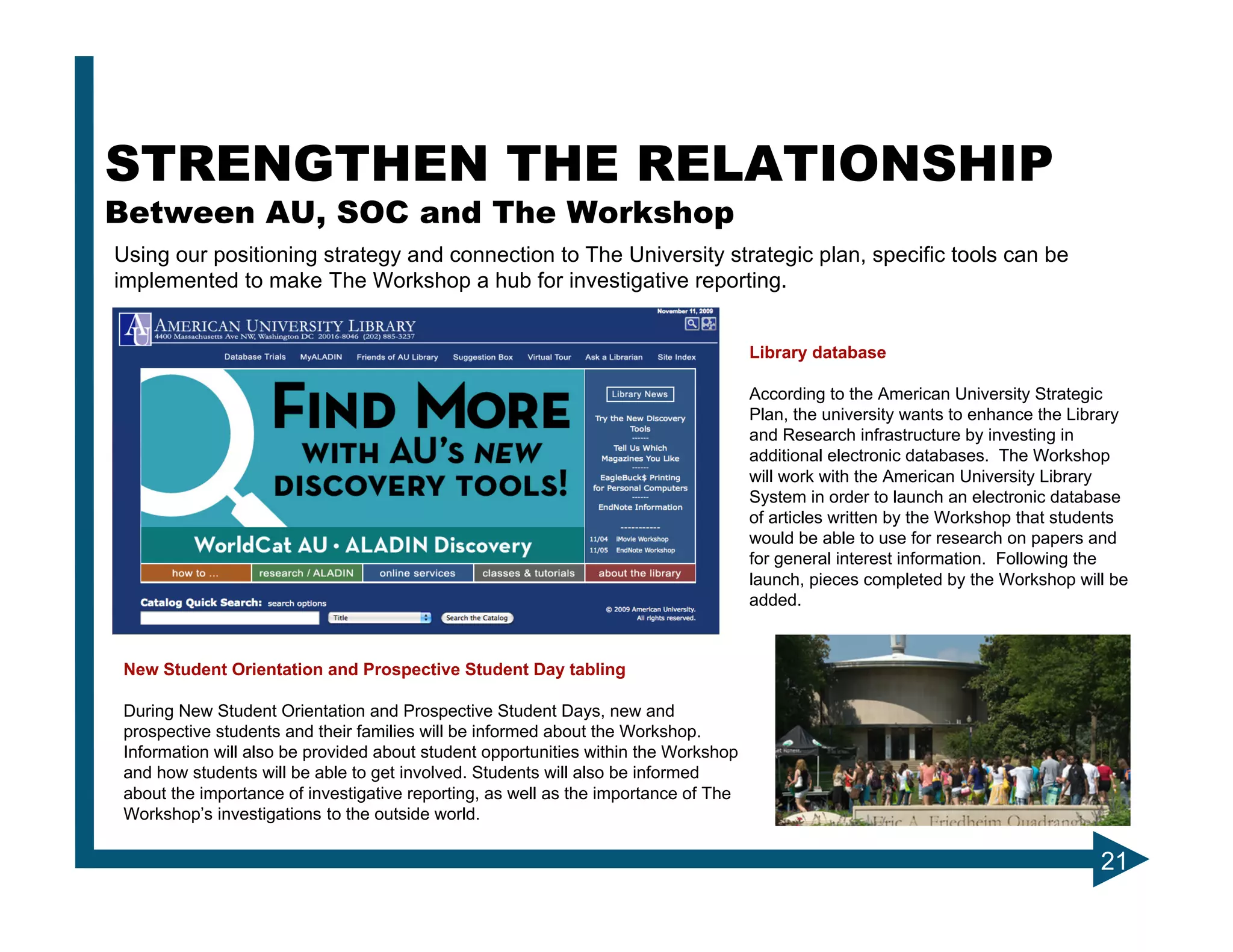 STRENGTHEN THE RELATIONSHIP
Between AU, SOC and The Workshop
Using our positioning strategy and connection to The University strategic plan, specific tools can be
implemented to make The Workshop a hub for investigative reporting.


                                                                                    Library database

                                                                                    According to the American University Strategic
                                                                                    Plan, the university wants to enhance the Library
                                                                                    and Research infrastructure by investing in
                                                                                    additional electronic databases. The Workshop
                                                                                    will work with the American University Library
                                                                                    System in order to launch an electronic database
                                                                                    of articles written by the Workshop that students
                                                                                    would be able to use for research on papers and
                                                                                    for general interest information. Following the
                                                                                    launch, pieces completed by the Workshop will be
                                                                                    added.



New Student Orientation and Prospective Student Day tabling

During New Student Orientation and Prospective Student Days, new and
prospective students and their families will be informed about the Workshop.
Information will also be provided about student opportunities within the Workshop
and how students will be able to get involved. Students will also be informed
about the importance of investigative reporting, as well as the importance of The
Workshop’s investigations to the outside world.

                                                                                                                                 21
 