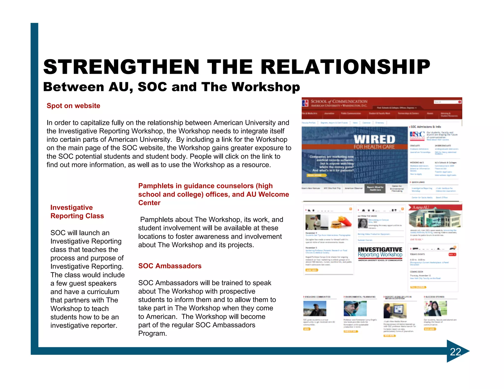 STRENGTHEN THE RELATIONSHIP
Between AU, SOC and The Workshop
Spot on website

In order to capitalize fully on the relationship between American University and
the Investigative Reporting Workshop, the Workshop needs to integrate itself
into certain parts of American University. By including a link for the Workshop
on the main page of the SOC website, the Workshop gains greater exposure to
the SOC potential students and student body. People will click on the link to
find out more information, as well as to use the Workshop as a resource.


                             Pamphlets in guidance counselors (high
                             school and college) offices, and AU Welcome
                             Center
 Investigative
 Reporting Class
                              Pamphlets about The Workshop, its work, and
                             student involvement will be available at these
 SOC will launch an
                             locations to foster awareness and involvement
 Investigative Reporting
                             about The Workshop and its projects.
 class that teaches the
 process and purpose of
 Investigative Reporting.    SOC Ambassadors
 The class would include
 a few guest speakers        SOC Ambassadors will be trained to speak
 and have a curriculum       about The Workshop with prospective
 that partners with The      students to inform them and to allow them to
 Workshop to teach           take part in The Workshop when they come
 students how to be an       to American. The Workshop will become
 investigative reporter.     part of the regular SOC Ambassadors
                             Program.

                                                                                   22
 