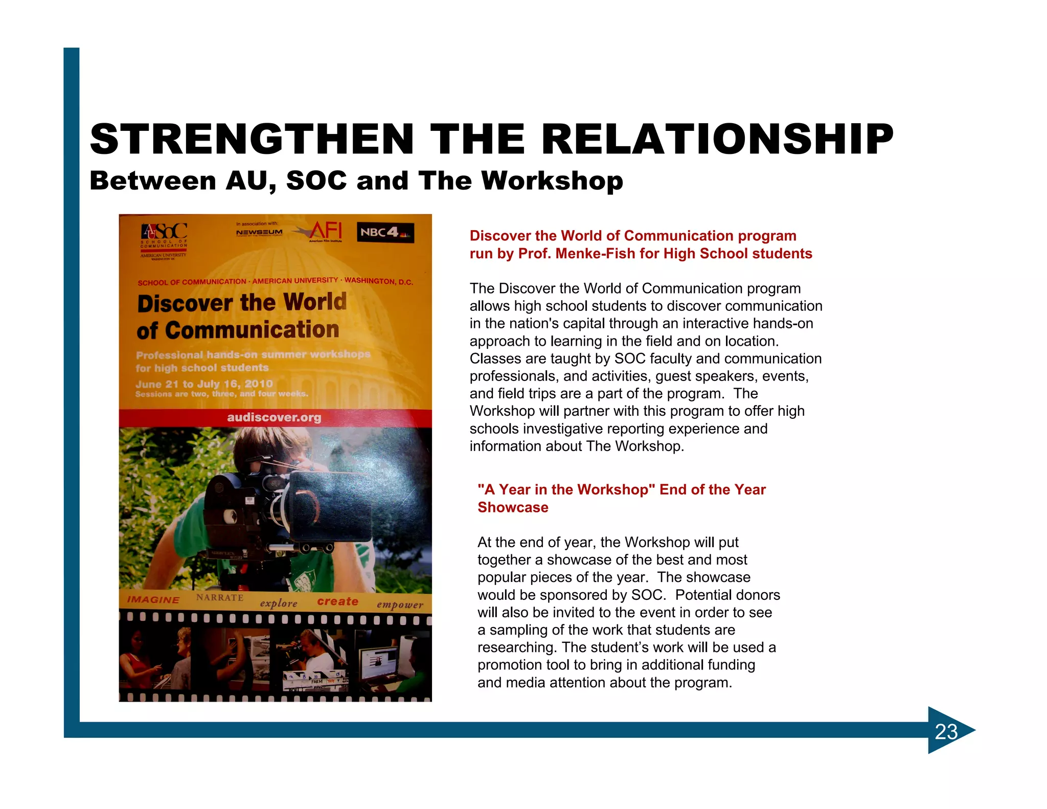 STRENGTHEN THE RELATIONSHIP
Between AU, SOC and The Workshop
                      Discover the World of Communication program
                      run by Prof. Menke-Fish for High School students

                      The Discover the World of Communication program
                      allows high school students to discover communication
                      in the nation's capital through an interactive hands-on
                      approach to learning in the field and on location.
                      Classes are taught by SOC faculty and communication
                      professionals, and activities, guest speakers, events,
                      and field trips are a part of the program. The
                      Workshop will partner with this program to offer high
                      schools investigative reporting experience and
                      information about The Workshop.

                       "A Year in the Workshop" End of the Year
                       Showcase

                       At the end of year, the Workshop will put
                       together a showcase of the best and most
                       popular pieces of the year. The showcase
                       would be sponsored by SOC. Potential donors
                       will also be invited to the event in order to see
                       a sampling of the work that students are
                       researching. The student’s work will be used a
                       promotion tool to bring in additional funding
                       and media attention about the program.


                                                                                23
 