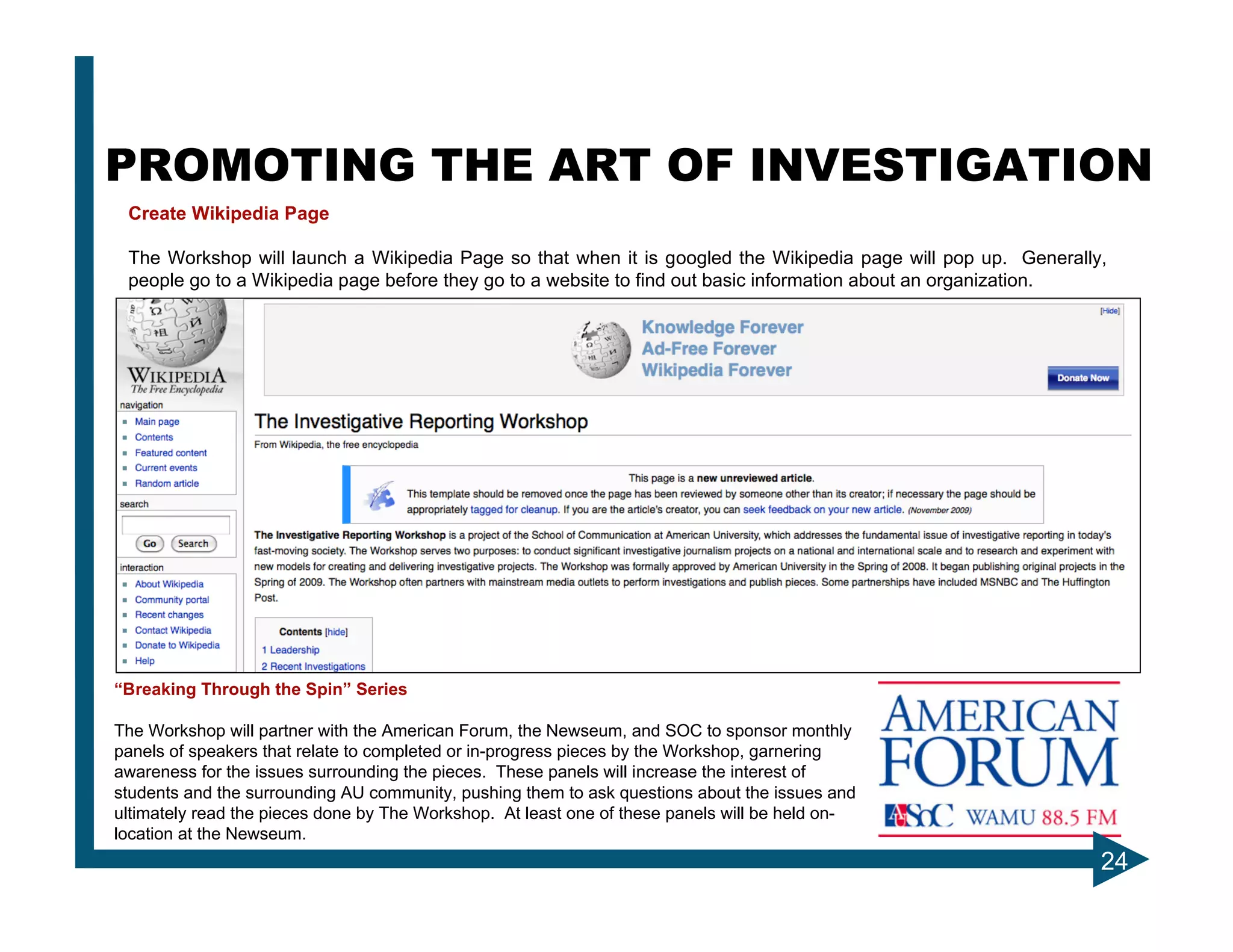 PROMOTING THE ART OF INVESTIGATION
 Create Wikipedia Page

 The Workshop will launch a Wikipedia Page so that when it is googled the Wikipedia page will pop up. Generally,
 people go to a Wikipedia page before they go to a website to find out basic information about an organization.




“Breaking Through the Spin” Series

The Workshop will partner with the American Forum, the Newseum, and SOC to sponsor monthly
panels of speakers that relate to completed or in-progress pieces by the Workshop, garnering
awareness for the issues surrounding the pieces. These panels will increase the interest of
students and the surrounding AU community, pushing them to ask questions about the issues and
ultimately read the pieces done by The Workshop. At least one of these panels will be held on-
location at the Newseum.
                                                                                                               24
 