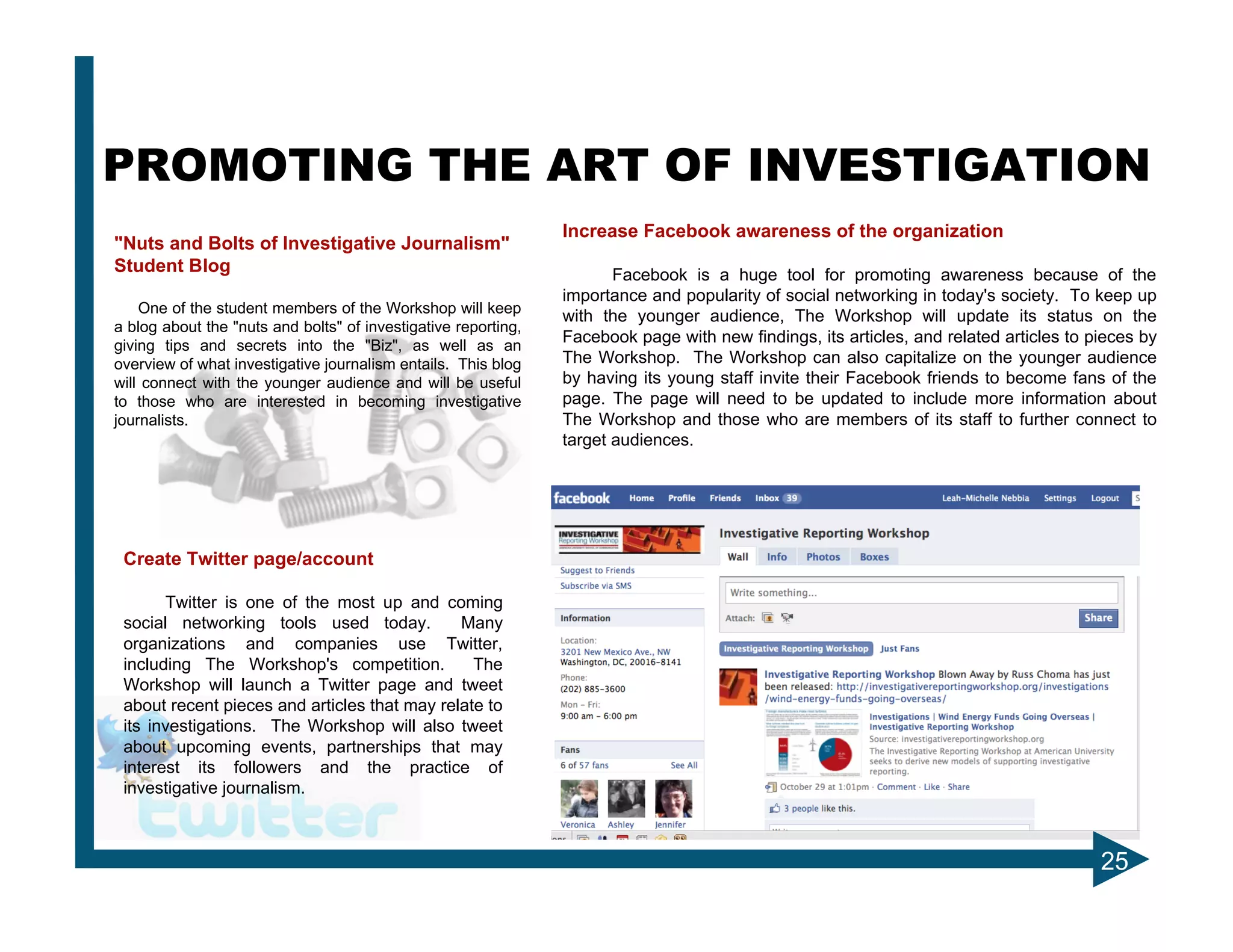 PROMOTING THE ART OF INVESTIGATION
                                                                Increase Facebook awareness of the organization
"Nuts and Bolts of Investigative Journalism"
Student Blog                                                           Facebook is a huge tool for promoting awareness because of the
                                                                importance and popularity of social networking in today's society. To keep up
    One of the student members of the Workshop will keep
                                                                with the younger audience, The Workshop will update its status on the
a blog about the "nuts and bolts" of investigative reporting,
giving tips and secrets into the "Biz", as well as an
                                                                Facebook page with new findings, its articles, and related articles to pieces by
overview of what investigative journalism entails. This blog    The Workshop. The Workshop can also capitalize on the younger audience
will connect with the younger audience and will be useful       by having its young staff invite their Facebook friends to become fans of the
to those who are interested in becoming investigative           page. The page will need to be updated to include more information about
journalists.                                                    The Workshop and those who are members of its staff to further connect to
                                                                target audiences.




 Create Twitter page/account

       Twitter is one of the most up and coming
 social networking tools used today.          Many
 organizations and companies use Twitter,
 including The Workshop's competition.          The
 Workshop will launch a Twitter page and tweet
 about recent pieces and articles that may relate to
 its investigations. The Workshop will also tweet
 about upcoming events, partnerships that may
 interest its followers and the practice of
 investigative journalism.



                                                                                                                                        25
 