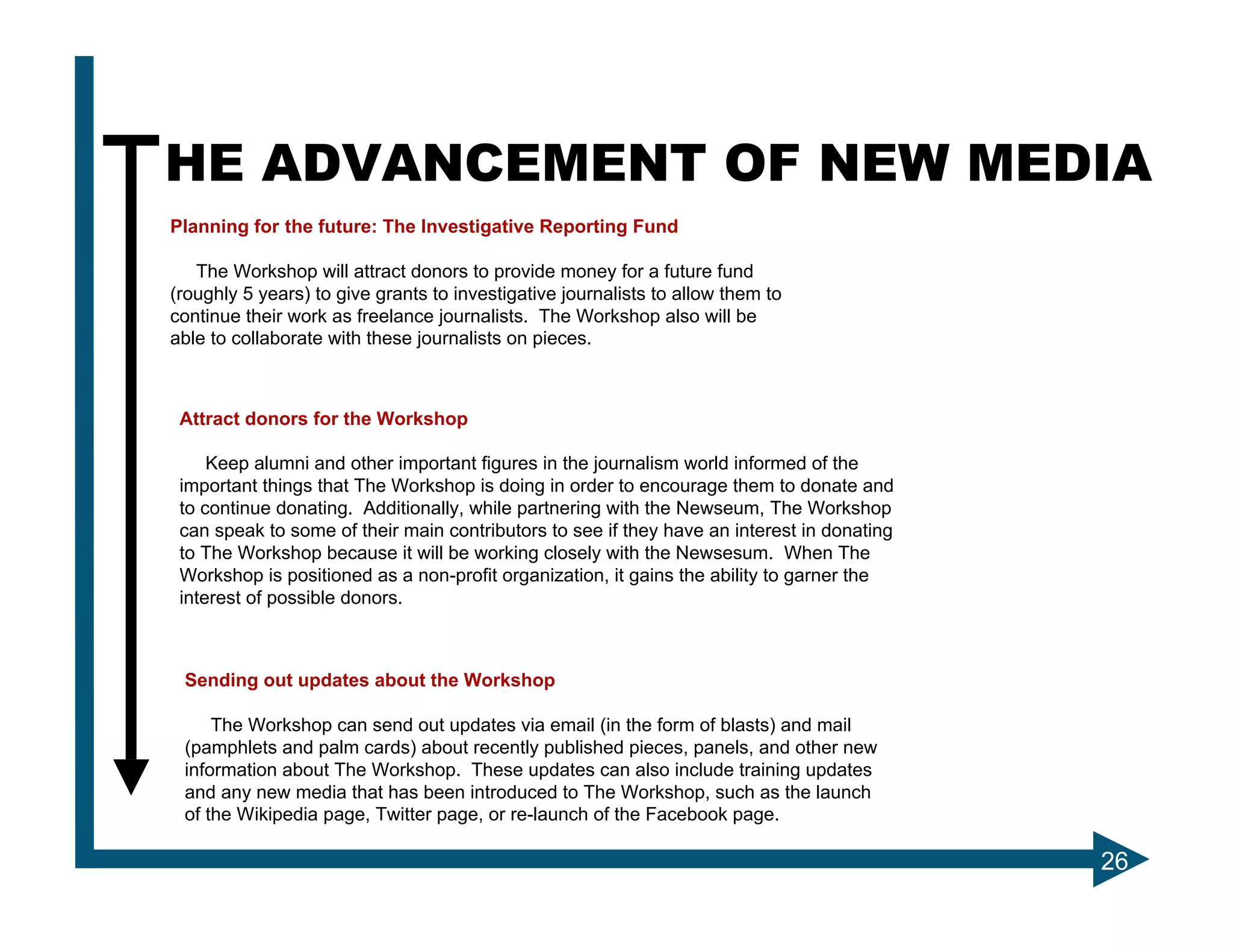 THE ADVANCEMENT OF NEW MEDIA
 Planning for the future: The Investigative Reporting Fund

    The Workshop will attract donors to provide money for a future fund
 (roughly 5 years) to give grants to investigative journalists to allow them to
 continue their work as freelance journalists. The Workshop also will be
 able to collaborate with these journalists on pieces.



  Attract donors for the Workshop

      Keep alumni and other important figures in the journalism world informed of the
  important things that The Workshop is doing in order to encourage them to donate and
  to continue donating. Additionally, while partnering with the Newseum, The Workshop
  can speak to some of their main contributors to see if they have an interest in donating
  to The Workshop because it will be working closely with the Newsesum. When The
  Workshop is positioned as a non-profit organization, it gains the ability to garner the
  interest of possible donors.



  Sending out updates about the Workshop

      The Workshop can send out updates via email (in the form of blasts) and mail
  (pamphlets and palm cards) about recently published pieces, panels, and other new
  information about The Workshop. These updates can also include training updates
  and any new media that has been introduced to The Workshop, such as the launch
  of the Wikipedia page, Twitter page, or re-launch of the Facebook page.

                                                                                             26
 