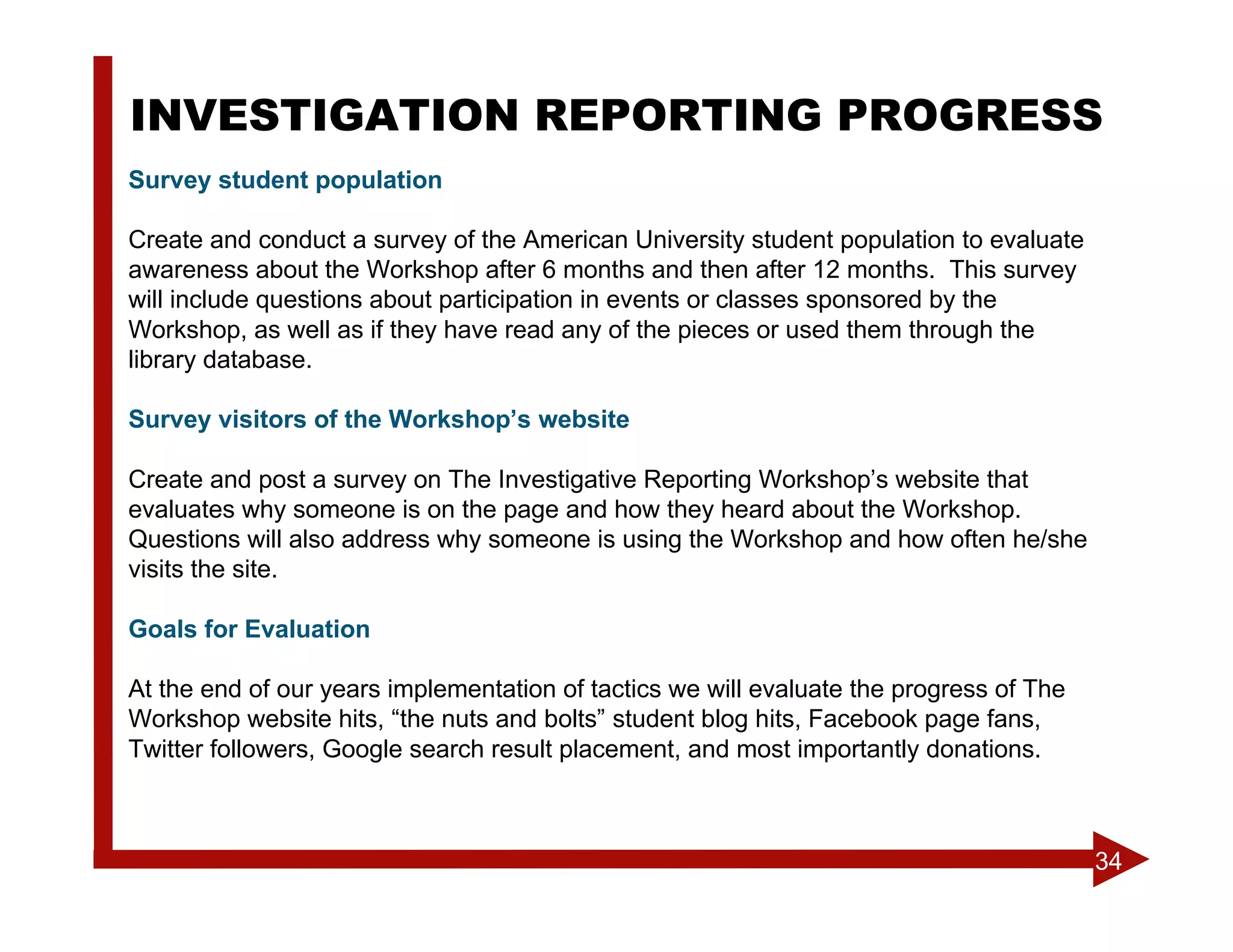 INVESTIGATION REPORTING PROGRESS
Survey student population

Create and conduct a survey of the American University student population to evaluate
awareness about the Workshop after 6 months and then after 12 months. This survey
will include questions about participation in events or classes sponsored by the
Workshop, as well as if they have read any of the pieces or used them through the
library database.

Survey visitors of the Workshop’s website

Create and post a survey on The Investigative Reporting Workshop’s website that
evaluates why someone is on the page and how they heard about the Workshop.
Questions will also address why someone is using the Workshop and how often he/she
visits the site.

Goals for Evaluation

At the end of our years implementation of tactics we will evaluate the progress of The
Workshop website hits, “the nuts and bolts” student blog hits, Facebook page fans,
Twitter followers, Google search result placement, and most importantly donations.



                                                                                         34
 