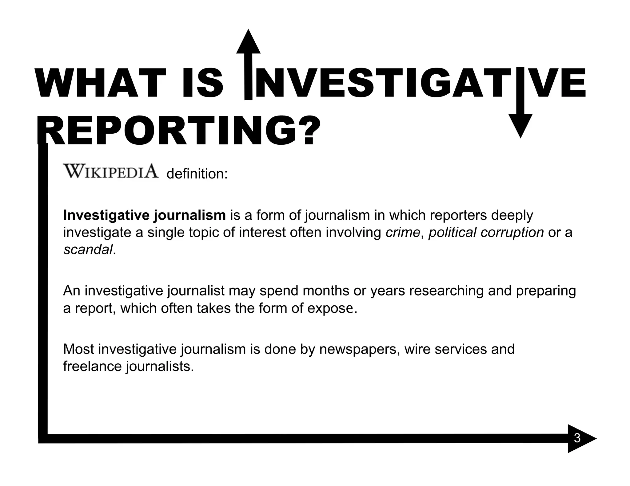 WHAT IS INVESTIGATIVE
REPORTING?
                  definition:

 Investigative journalism is a form of journalism in which reporters deeply
 investigate a single topic of interest often involving crime, political corruption or a
 scandal.

 An investigative journalist may spend months or years researching and preparing
 a report, which often takes the form of expose.

 Most investigative journalism is done by newspapers, wire services and
 freelance journalists.



                                                                                           3
 