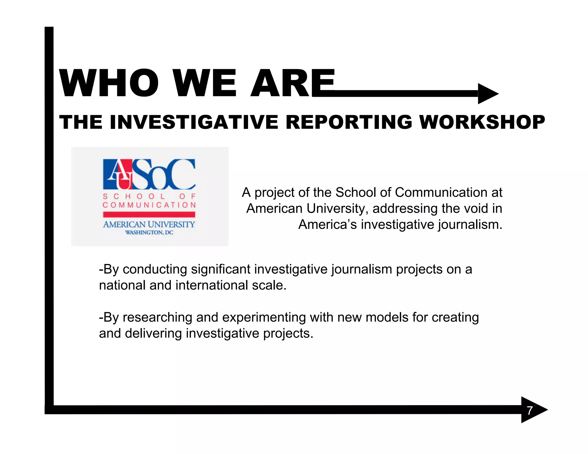 WHO WE ARE
THE INVESTIGATIVE REPORTING WORKSHOP


                          A project of the School of Communication at
                          American University, addressing the void in
                                    America’s investigative journalism.


  -By conducting significant investigative journalism projects on a
  national and international scale.

  -By researching and experimenting with new models for creating
  and delivering investigative projects.




                                                                          7
 