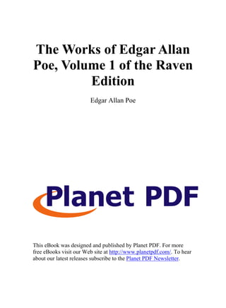 The Works of Edgar Allan
Poe, Volume 1 of the Raven
         Edition
                        Edgar Allan Poe




This eBook was designed and published by Planet PDF. For more
free eBooks visit our Web site at http://www.planetpdf.com/. To hear
about our latest releases subscribe to the Planet PDF Newsletter.
 