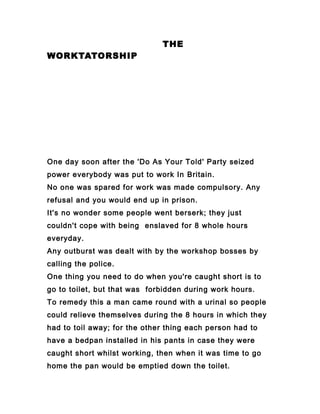 THE
WORKTATORSHIP
One day soon after the 'Do As Your Told' Party seized
power everybody was put to work In Britain.
No one was spared for work was made compulsory. Any
refusal and you would end up in prison.
It's no wonder some people went berserk; they just
couldn't cope with being enslaved for 8 whole hours
everyday.
Any outburst was dealt with by the workshop bosses by
calling the police.
One thing you need to do when you're caught short is to
go to toilet, but that was forbidden during work hours.
To remedy this a man came round with a urinal so people
could relieve themselves during the 8 hours in which they
had to toil away; for the other thing each person had to
have a bedpan installed in his pants in case they were
caught short whilst working, then when it was time to go
home the pan would be emptied down the toilet.
 
